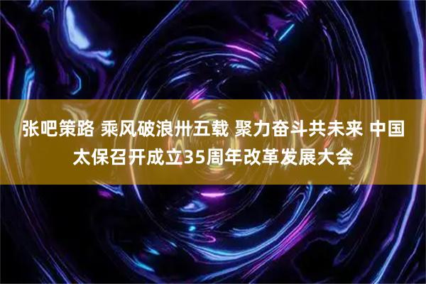 张吧策路 乘风破浪卅五载 聚力奋斗共未来 中国太保召开成立35周年改革发展大会