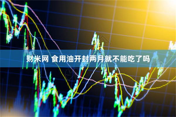 财米网 食用油开封两月就不能吃了吗