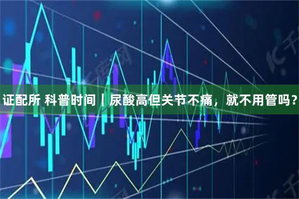 证配所 科普时间｜尿酸高但关节不痛，就不用管吗？